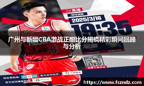 广州与新疆CBA激战正酣比分揭晓精彩瞬间回顾与分析